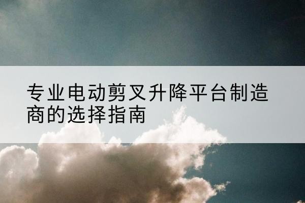 虞城电动剪叉升降平台厂家-专业电动剪叉升降平台制造商的选择指南