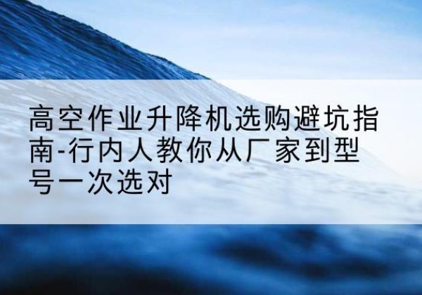 虞城升降平台厂家-高空作业升降机选购避坑指南-行内人教你从厂家到型号一次选对