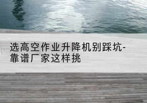 虞城剪叉式升降机厂家-选高空作业升降机别踩坑-靠谱厂家这样挑
