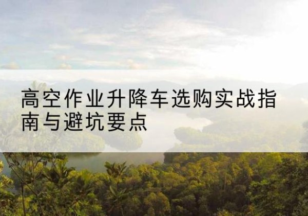 虞城升降车怎么选-高空作业升降车选购实战指南与避坑要点