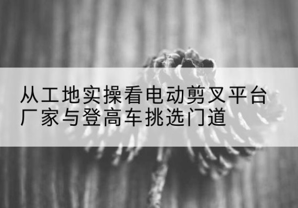 虞城电动剪叉升降平台厂家-从工地实操看电动剪叉平台厂家与登高车挑选门道