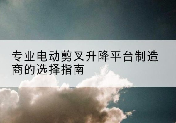 虞城电动剪叉升降平台厂家-专业电动剪叉升降平台制造商的选择指南