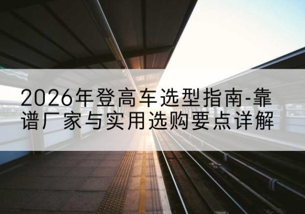 虞城登高车厂家推荐-2026年登高车选型指南-靠谱厂家与实用选购要点详解